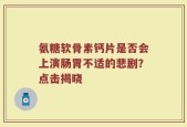 氨糖软骨素钙片是否会上演肠胃不适的悲剧？点击揭晓
