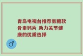 青岛电视台推荐氨糖软骨素钙片 助力关节健康的优质选择