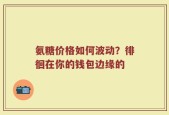氨糖价格如何波动？徘徊在你的钱包边缘的
