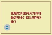 氨糖软骨素钙片对狗咪是否安全？别让宠物吃错了
