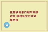 氨糖软骨素口服与凝胶对比 哪种补充方式效果更佳