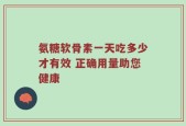 氨糖软骨素一天吃多少才有效 正确用量助您健康