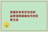 氨糖软骨素京东选购 品质保障健康关节的优质之选