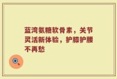 蓝湾氨糖软骨素，关节灵活新体验，护膝护腰不再愁