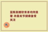 蓝瓶氨糖软骨素功效显著 改善关节健康备受关注