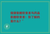 保健氨糖软骨素与药品氨糖软骨素：你了解的是什么？”