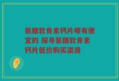 氨糖软骨素钙片哪有便宜的 探寻氨糖软骨素钙片低价购买渠道