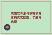 硫酸软骨素与氨糖软骨素的真实区别，了解再选择