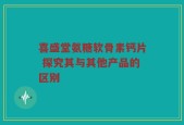 喜盛堂氨糖软骨素钙片 探究其与其他产品的区别