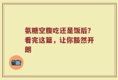 氨糖空腹吃还是饭后？看完这篇，让你豁然开朗