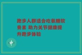 跑步人群适合吃氨糖软骨素 助力关节健康提升跑步体验