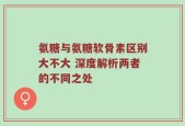 氨糖与氨糖软骨素区别大不大 深度解析两者的不同之处