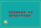 修正氨糖软骨素：关节保护的你不可不知的”