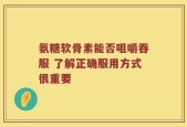 氨糖软骨素能否咀嚼吞服 了解正确服用方式很重要