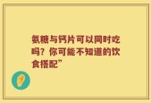 氨糖与钙片可以同时吃吗？你可能不知道的饮食搭配”