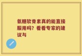 氨糖软骨素真的能直接服用吗？看看专家的建议与