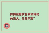 伟博氨糖软骨素和钙的关系大，您想不到”
