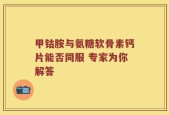 甲钴胺与氨糖软骨素钙片能否同服 专家为你解答