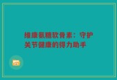 维康氨糖软骨素：守护关节健康的得力助手