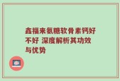 鑫福来氨糖软骨素钙好不好 深度解析其功效与优势