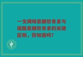 一文揭晓氨糖软骨素与硫酸氨糖软骨素的关键区别，你知道吗？