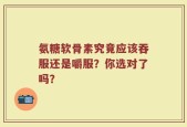 氨糖软骨素究竟应该吞服还是嚼服？你选对了吗？
