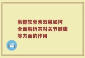 氨糖软骨素效果如何 全面解析其对关节健康等方面的作用