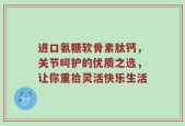 进口氨糖软骨素肽钙，关节呵护的优质之选，让你重拾灵活快乐生活