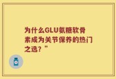 为什么GLU氨糖软骨素成为关节保养的热门之选？”