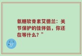 氨糖软骨素艾德兰：关节保护的佳伴侣，你还在等什么？”