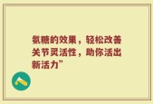 氨糖的效果，轻松改善关节灵活性，助你活出新活力”
