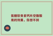 氨糖软骨素钙片空腹服用的效果，你想不到