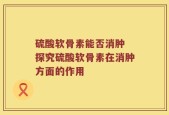 硫酸软骨素能否消肿 探究硫酸软骨素在消肿方面的作用