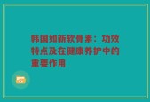 韩国如新软骨素：功效特点及在健康养护中的重要作用