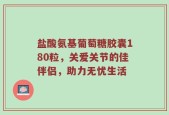 盐酸氨基葡萄糖胶囊180粒，关爱关节的佳伴侣，助力无忧生活