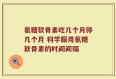 氨糖软骨素吃几个月停几个月 科学服用氨糖软骨素的时间间隔