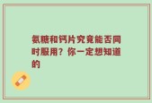 氨糖和钙片究竟能否同时服用？你一定想知道的