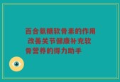 百合氨糖软骨素的作用 改善关节健康补充软骨营养的得力助手