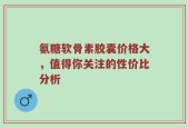 氨糖软骨素胶囊价格大，值得你关注的性价比分析