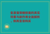 氨基葡萄糖胶囊的真实效果与副作用全面解析，别再盲目购买