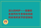 深入的呵护——氨糖软骨素钙片牛骨带给你前所未有的关节舒适体验
