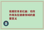 氨糖软骨素红曲：功效作用及在健康领域的重要意义
