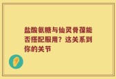 盐酸氨糖与仙灵骨葆能否搭配服用？这关系到你的关节