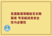氨基酸葡萄糖能否长期服用 专家解读其安全性与必要性