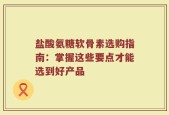盐酸氨糖软骨素选购指南：掌握这些要点才能选到好产品