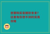 想要购买氨糖软骨素？这里有你想不到的实用攻略