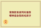 宠物软骨素钙片推荐 哪种适合你的毛孩子