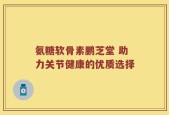 氨糖软骨素鹏芝堂 助力关节健康的优质选择