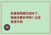 氨基葡萄糖已经吃了，难道还要补钙吗？让你意想不到