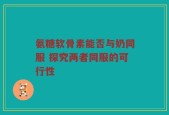 氨糖软骨素能否与奶同服 探究两者同服的可行性